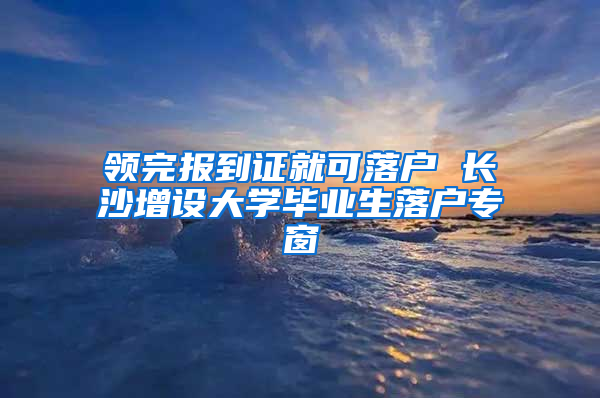 领完报到证就可落户 长沙增设大学毕业生落户专窗