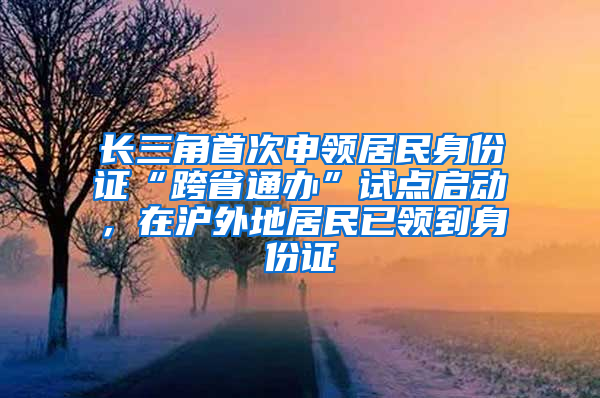 长三角首次申领居民身份证“跨省通办”试点启动，在沪外地居民已领到身份证