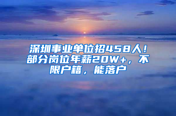 深圳事业单位招458人！部分岗位年薪20W+，不限户籍，能落户