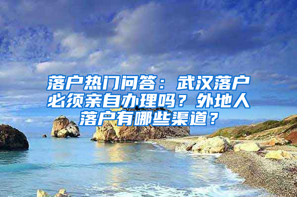 落户热门问答：武汉落户必须亲自办理吗？外地人落户有哪些渠道？