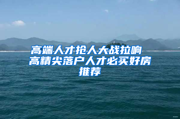 高端人才抢人大战拉响 高精尖落户人才必买好房推荐