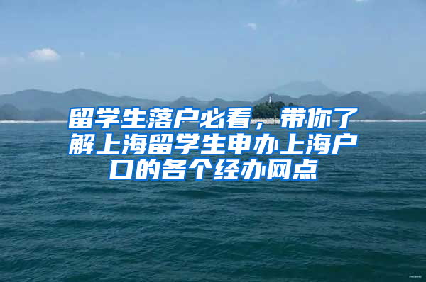 留学生落户必看，带你了解上海留学生申办上海户口的各个经办网点