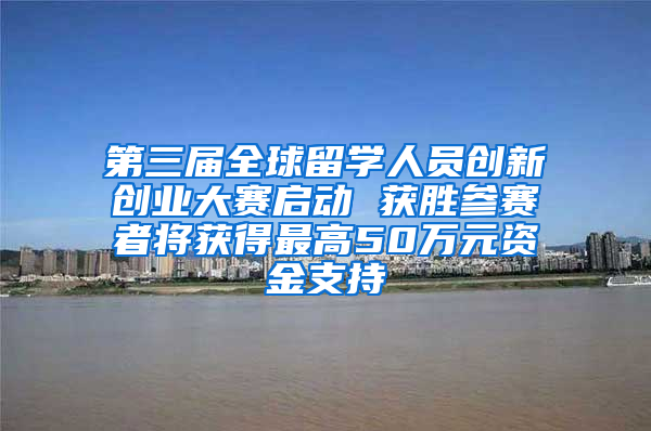 第三届全球留学人员创新创业大赛启动 获胜参赛者将获得最高50万元资金支持