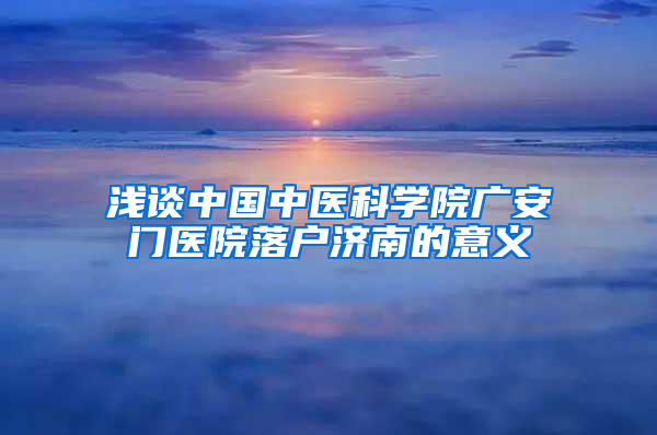 浅谈中国中医科学院广安门医院落户济南的意义