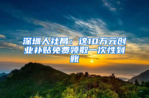 深圳人社局：这10万元创业补贴免费领取一次性到账