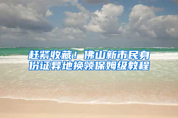 赶紧收藏！佛山新市民身份证异地换领保姆级教程