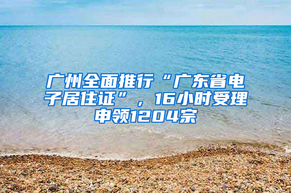 广州全面推行“广东省电子居住证”，16小时受理申领1204宗
