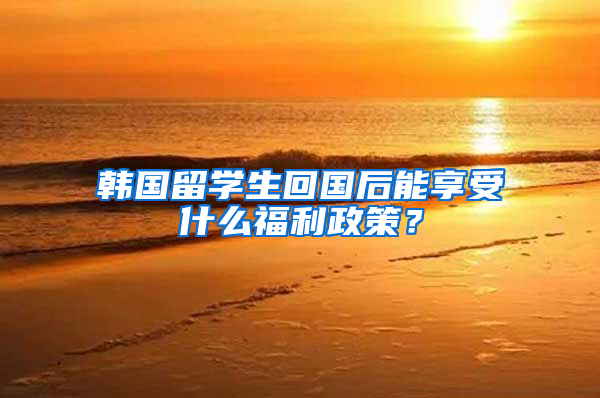 韩国留学生回国后能享受什么福利政策？