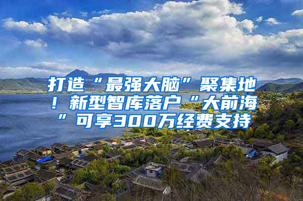 打造“最强大脑”聚集地！新型智库落户“大前海”可享300万经费支持