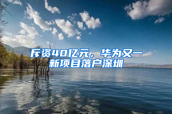 斥资40亿元，华为又一新项目落户深圳