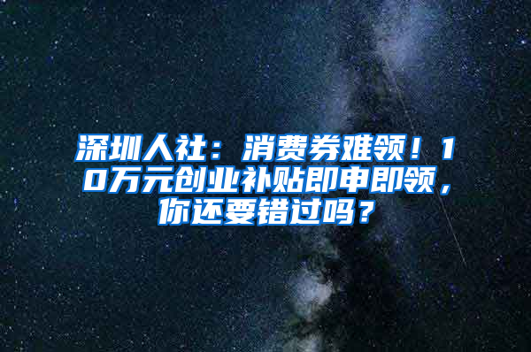 深圳人社：消费券难领！10万元创业补贴即申即领，你还要错过吗？