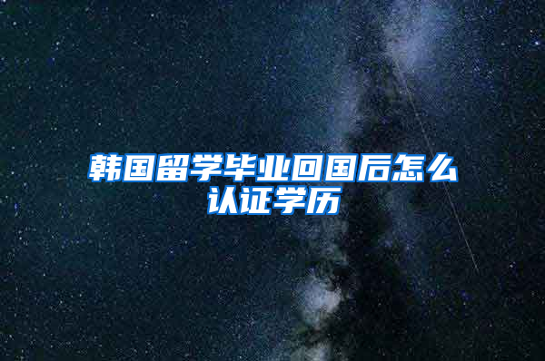 韩国留学毕业回国后怎么认证学历