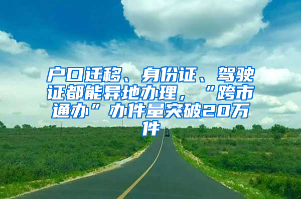 户口迁移、身份证、驾驶证都能异地办理，“跨市通办”办件量突破20万件