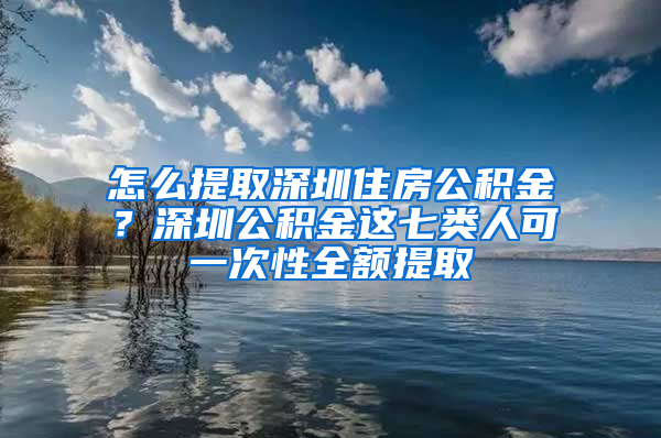 怎么提取深圳住房公积金？深圳公积金这七类人可一次性全额提取