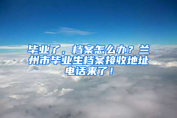 毕业了，档案怎么办？兰州市毕业生档案接收地址电话来了！