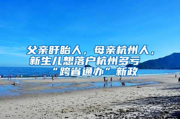 父亲盱眙人，母亲杭州人，新生儿想落户杭州多亏“跨省通办”新政