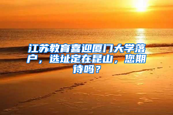 江苏教育喜迎厦门大学落户，选址定在昆山，您期待吗？
