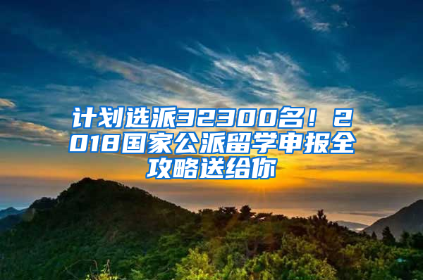 计划选派32300名！2018国家公派留学申报全攻略送给你