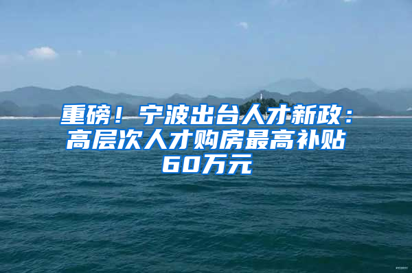 重磅！宁波出台人才新政：高层次人才购房最高补贴60万元