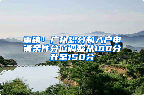 重磅！广州积分制入户申请条件分值调整从100分升至150分