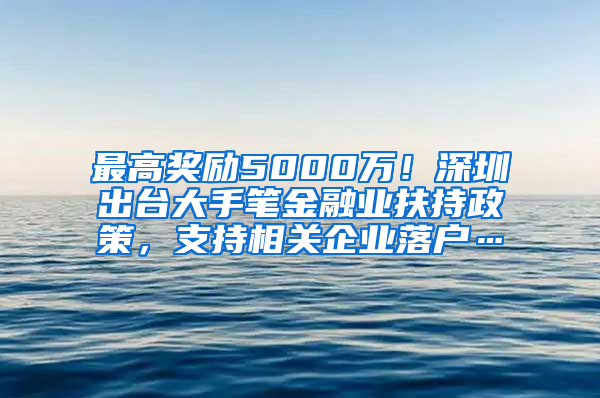 最高奖励5000万！深圳出台大手笔金融业扶持政策，支持相关企业落户…