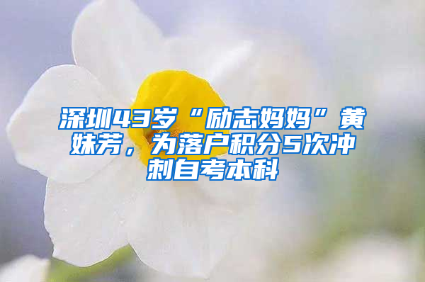 深圳43岁“励志妈妈”黄妹芳，为落户积分5次冲刺自考本科