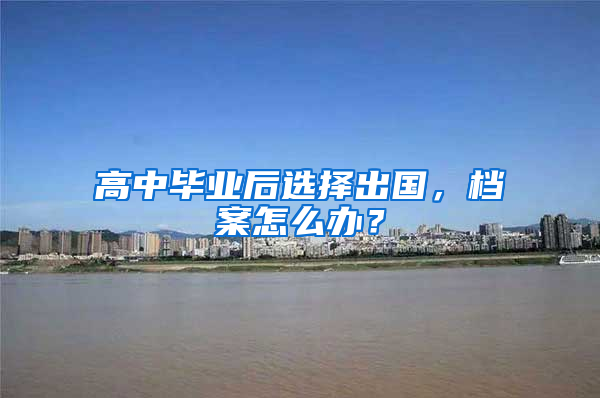 高中毕业后选择出国，档案怎么办？