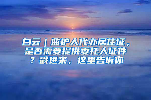 白云｜监护人代办居住证，是否需要提供委托人证件？戳进来，这里告诉你