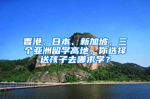 香港、日本、新加坡，三个亚洲留学高地，你选择送孩子去哪求学？