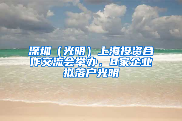 深圳（光明）上海投资合作交流会举办，8家企业拟落户光明