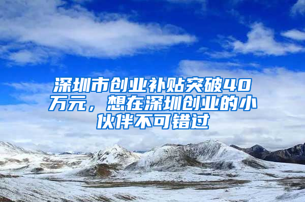 深圳市创业补贴突破40万元，想在深圳创业的小伙伴不可错过
