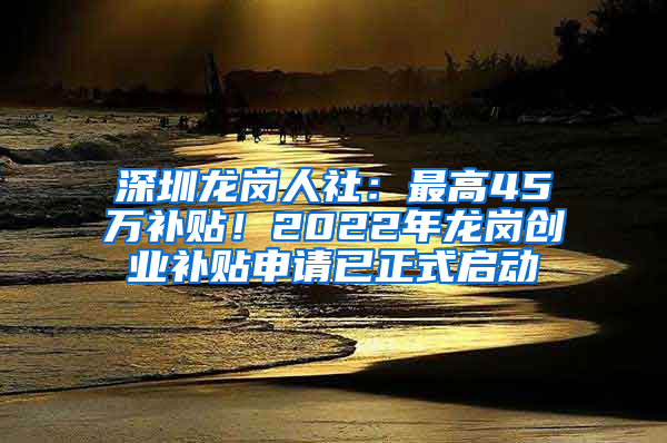 深圳龙岗人社：最高45万补贴！2022年龙岗创业补贴申请已正式启动