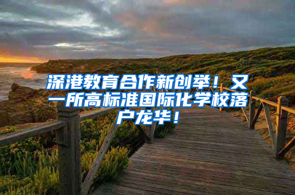 深港教育合作新创举！又一所高标准国际化学校落户龙华！