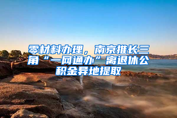 零材料办理，南京推长三角“一网通办”离退休公积金异地提取