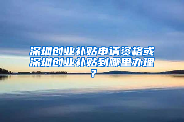 深圳创业补贴申请资格或深圳创业补贴到哪里办理？