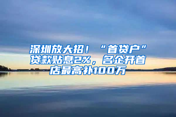 深圳放大招！“首贷户”贷款贴息2%，名企开首店最高补100万