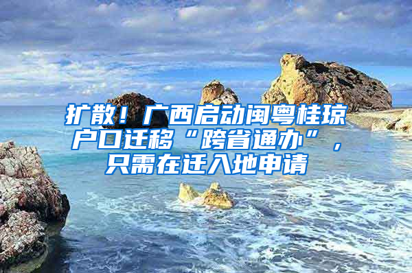 扩散！广西启动闽粤桂琼户口迁移“跨省通办”，只需在迁入地申请
