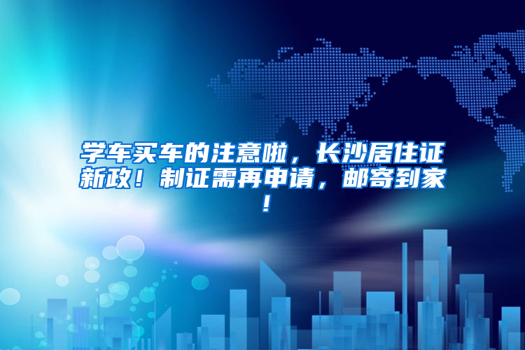 学车买车的注意啦，长沙居住证新政！制证需再申请，邮寄到家！