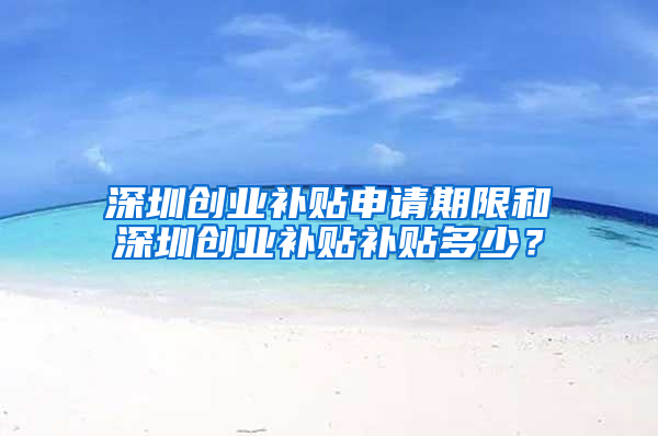 深圳创业补贴申请期限和深圳创业补贴补贴多少？