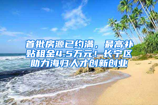 首批房源已约满，最高补贴租金4.5万元！长宁区助力海归人才创新创业