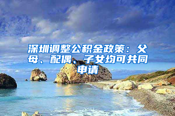 深圳调整公积金政策：父母、配偶、子女均可共同申请