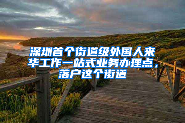 深圳首个街道级外国人来华工作一站式业务办理点，落户这个街道