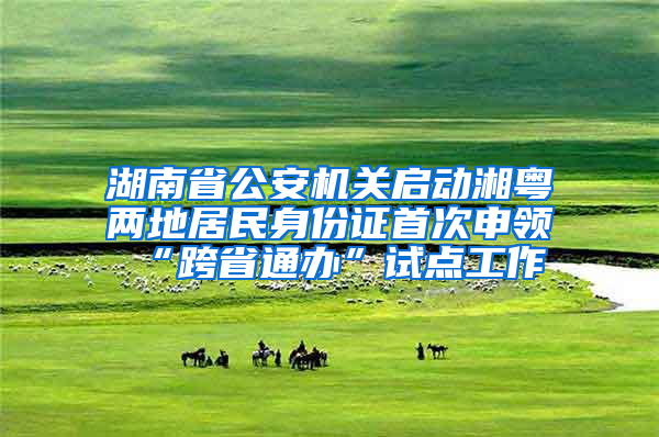 湖南省公安机关启动湘粤两地居民身份证首次申领“跨省通办”试点工作