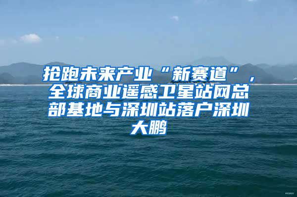 抢跑未来产业“新赛道”，全球商业遥感卫星站网总部基地与深圳站落户深圳大鹏