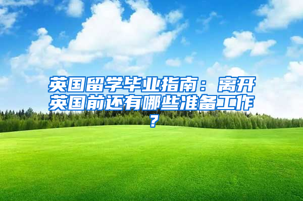 英国留学毕业指南：离开英国前还有哪些准备工作？