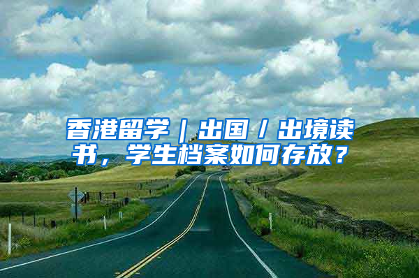 香港留学｜出国／出境读书，学生档案如何存放？