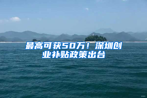 最高可获50万！深圳创业补贴政策出台