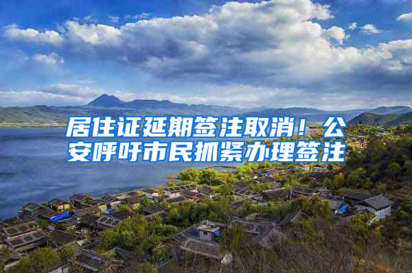 居住证延期签注取消！公安呼吁市民抓紧办理签注