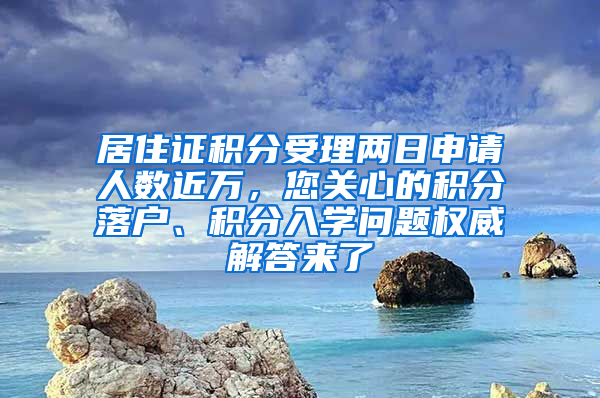 居住证积分受理两日申请人数近万，您关心的积分落户、积分入学问题权威解答来了