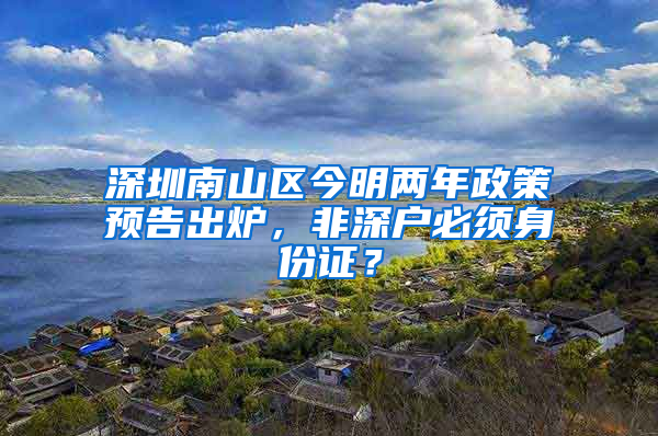 深圳南山区今明两年政策预告出炉，非深户必须身份证？